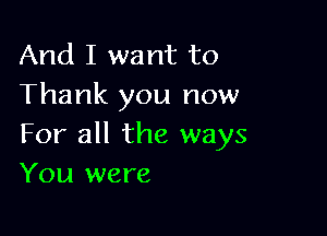 And I want to
Thank you now

For all the ways
You were