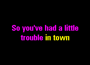 So you've had a little

trouble in town