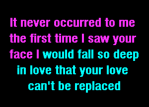 It never occurred to me
the first time I saw your
face I would fall so deep
in love that your love
can't be replaced