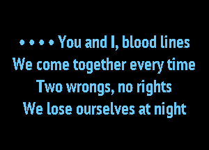 o o o 0 You and l, blood lines
We come together every time
Two wrongs, no rights
We lose ourselves at night