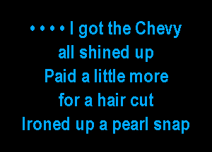 o o o o I got the Chevy
all shined up

Paid a little more
for a hair cut
lroned up a pearl snap