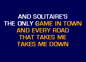 AND SOLITAIRE'S
THE ONLY GAME IN TOWN
AND EVERY ROAD
THAT TAKES ME
TAKES ME DOWN