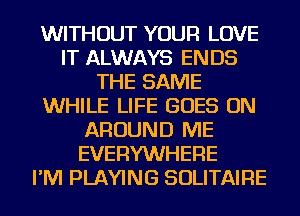 WITHOUT YOUR LOVE
IT ALWAYS ENDS
THE SAME
WHILE LIFE GOES ON
AROUND ME
EVERYWHERE
I'M PLAYING SOLITAIRE