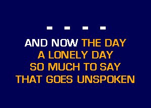 AND NOW THE DAY
A LONELY DAY
SO MUCH TO SAY

THAT GOES UNSPOKEN