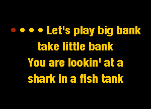o o o 0 Let's play big bank
lake little bank

You are lookin' at a
sham in a fish tank