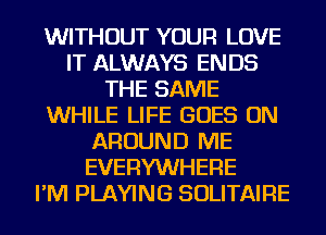 WITHOUT YOUR LOVE
IT ALWAYS ENDS
THE SAME
WHILE LIFE GOES ON
AROUND ME
EVERYWHERE
I'M PLAYING SOLITAIRE