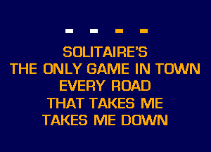 SOLITAIRE'S
THE ONLY GAME IN TOWN
EVERY ROAD
THAT TAKES ME
TAKES ME DOWN