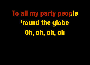 To all my party people
'round the globe
0h,oh,oh,oh