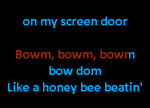 on my screen door

Bowm, bowm, bowm
bow dom
Like a honey bee beatin'