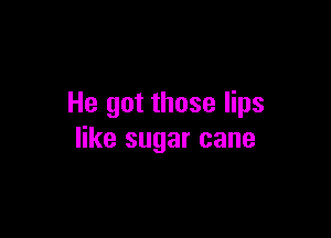 He got those lips

like sugar cane
