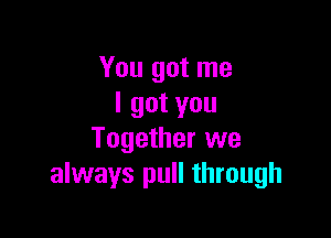 You got me
I got you

Together we
always pull through