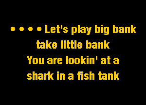 o o o 0 Let's play big bank
lake little bank

You are lookin' at a
sham in a fish tank