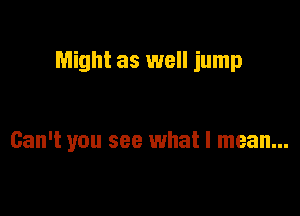 Might as well jump

Can't you see what I mean...