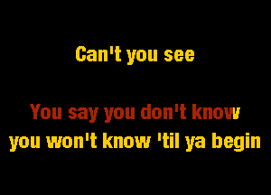 Can't you see

You say you don't know
you won't know Itil ya begin