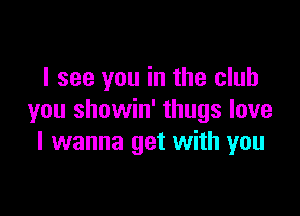 I see you in the club

you showin' thugs love
I wanna get with you