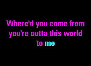 Where'd you come from

you're outta this world
to me