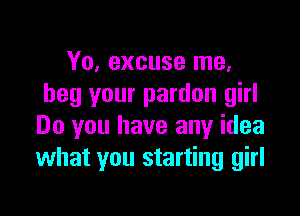 Yo, excuse me.
beg your pardon girl

Do you have any idea
what you starting girl