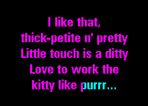 I like that.
thick-petite n' pretty

Little touch is a ditty
Love to work the
kitty like purrr...
