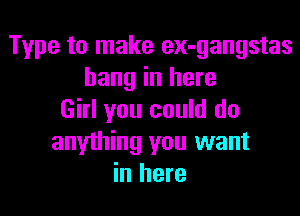 Type to make ex-gangstas
hang in here

Girl you could do
anything you want
in here