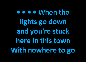 0 0 0 0 When the
lights go down

and you're stuck
here in this town
With nowhere to go