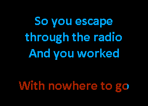 So you escape
through the radio
And you worked

With nowhere to go