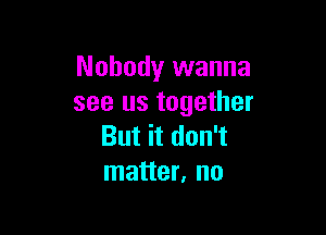 Nobody wanna
see us together

But it don't
matter, no