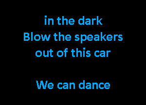 in the dark
Blow the speakers

out of this car

We can dance