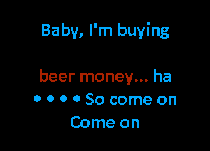 Baby, I'm buying

beer money... ha
OOOOSocomeon
Come on