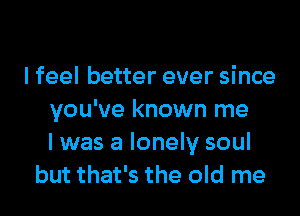 I feel better ever since
you've known me
I was a lonely soul
but that's the old me