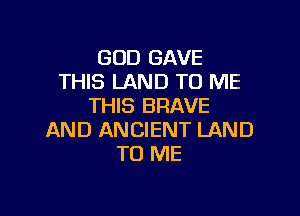 GOD GAVE
THIS LAND TO ME
THIS BRAVE

AND ANCIENT LAND
TO ME