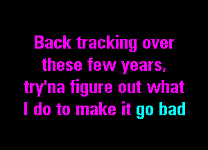 Back tracking over
these few years,

try'na figure out what
I do to make it go bad