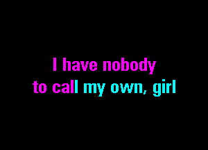 I have nobody

to call my own, girl