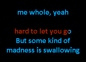 me whole, yeah

hard to let you go
But some kind of
madness is swallowing