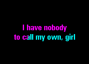 I have nobody

to call my own, girl