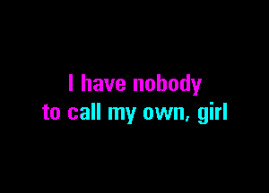 I have nobody

to call my own, girl