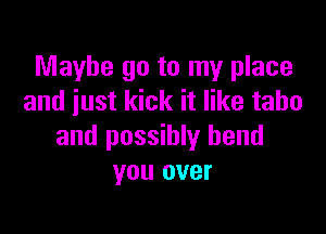 Maybe go to my place
and iust kick it like taho

and possibly bend
you over