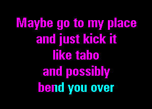 Maybe go to my place
and just kick it

ertahu
and possibly
bend you over