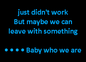 just didn't work
But maybe we can

leave with something

0 0 0 0 Baby who we are