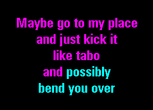 Maybe go to my place
and just kick it

ertahu
and possibly
bend you over