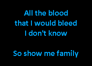 All the blood
that I would bleed
I don't know

50 show me family