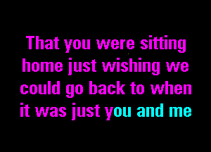 That you were sitting
home iust wishing we
could go back to when
it was iust you and me