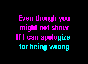 Even though you
might not show

If I can apologize
for being wrong