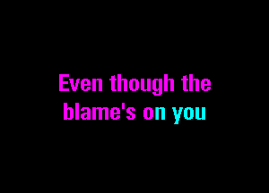 Even though the

blame's on you