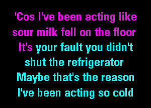 'Cos I've been acting like
sour milk fell on the floor
It's your fault you didn't
shut the refrigerator
Maybe that's the reason
I've been acting so cold