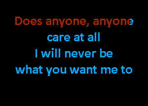 Does anyone, anyone
care at all

I will never be
what you want me to