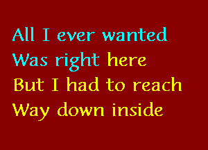 All I ever wanted
Was right here

But I had to reach
Way down inside