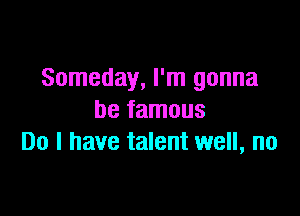 Someday, I'm gonna

be famous
Do I have talent well, no