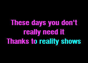 These days you don't

really need it
Thanks to reality shows