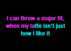 I can throw a major fit,

when my latte isn't just
how I like it