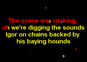 The scene was rocking,
oh we're digging the sounds
lgorion chains backed by
his haying hounds

3